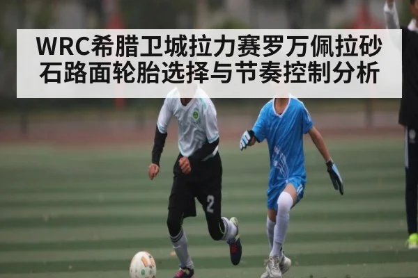 WRC希腊卫城拉力赛罗万佩拉砂石路面轮胎选择与节奏控制分析