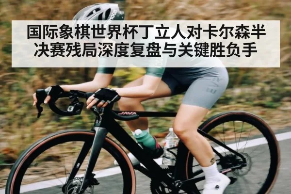国际象棋世界杯丁立人对卡尔森半决赛残局深度复盘与关键胜负手