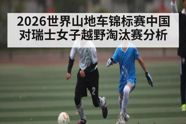 2026世界山地车锦标赛中国对瑞士女子越野淘汰赛分析