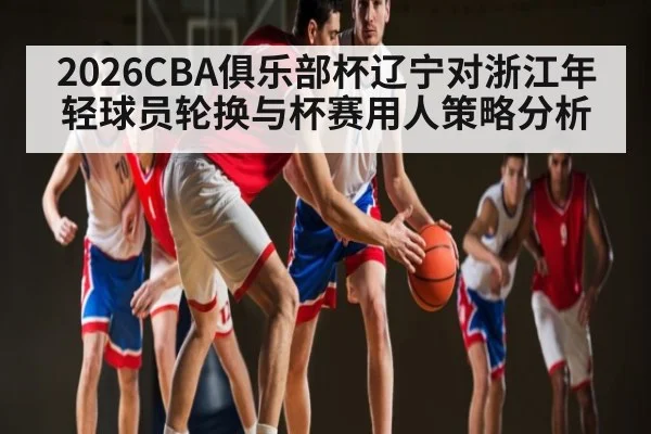 2026CBA俱乐部杯辽宁对浙江年轻球员轮换与杯赛用人策略分析